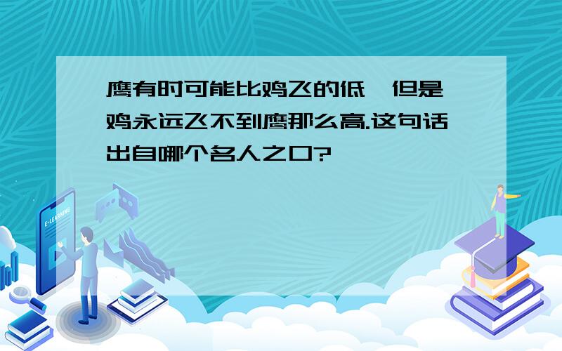 鹰有时可能比鸡飞的低,但是,鸡永远飞不到鹰那么高.这句话出自哪个名人之口?