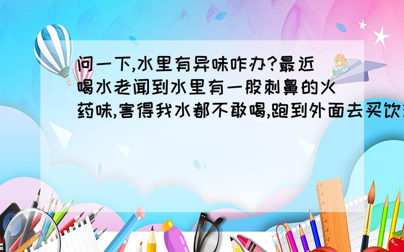 问一下,水里有异味咋办?最近喝水老闻到水里有一股刺鼻的火药味,害得我水都不敢喝,跑到外面去买饮料.能看看是怎么回事吗?不用理上面的分类,呵呵