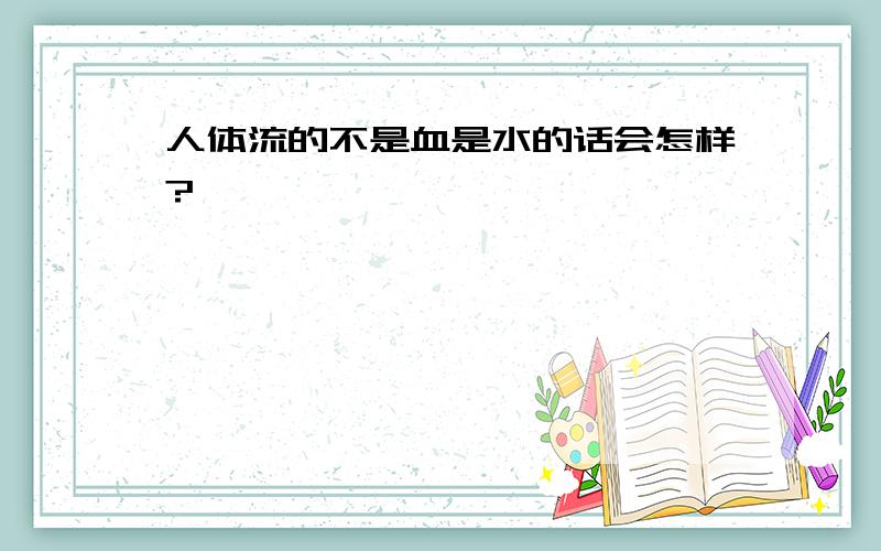 人体流的不是血是水的话会怎样?