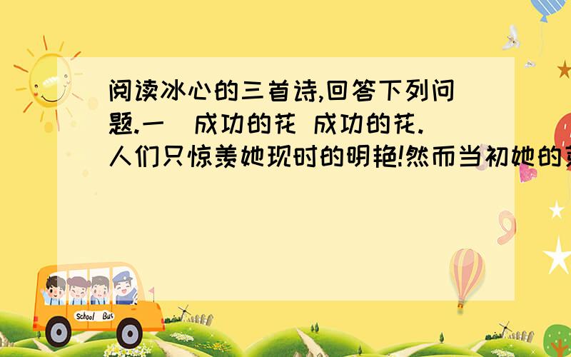 阅读冰心的三首诗,回答下列问题.一）成功的花 成功的花.人们只惊羡她现时的明艳!然而当初她的芽儿,浸透了奋斗的泪泉,洒遍了牺牲的血雨.（二）嫩绿的芽儿 嫩绿的芽儿,和青年说：“发展