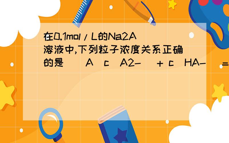 在0.1mol/L的Na2A溶液中,下列粒子浓度关系正确的是　　A．c(A2-) + c(HA-) = 0.1mol/L 　　B．c(OH-) = c(H+) + c(HA-) 　　C．c(H+) + c(Na+) = c(OH-) + c(HA-) + 2c(A2-) 　　D．c(Na+) = 2c(HA-) + 2c(A2-)