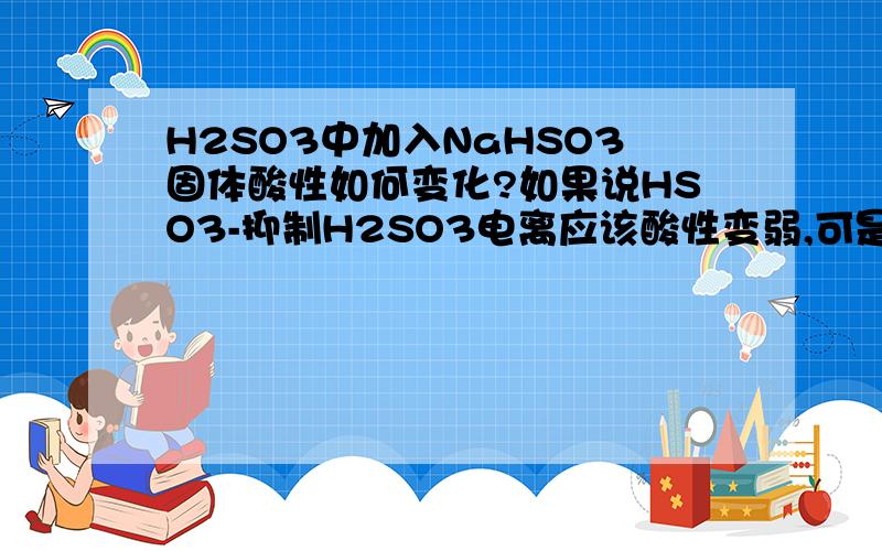 H2SO3中加入NaHSO3固体酸性如何变化?如果说HSO3-抑制H2SO3电离应该酸性变弱,可是加入酸性物质NaHSO3酸性怎么会反而变弱?如果是H2CO3和NaHCO3就好理解了，NaHCO3显碱性，我就是不明白加入酸性物质Na