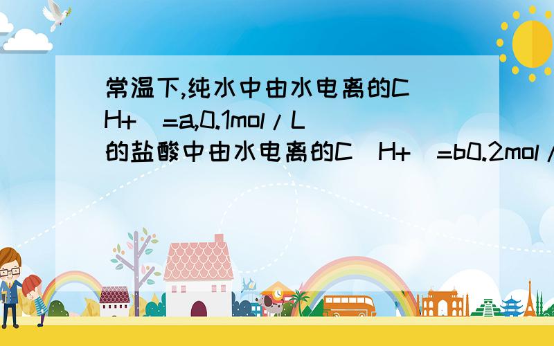 常温下,纯水中由水电离的C(H+)=a,0.1mol/L的盐酸中由水电离的C(H+)=b0.2mol/L的盐酸与0.1mol/L的氢氧化钠溶液等体积混合后,由水电离的C(H+)=c,这a,b,c的关系正确的是A.a>b=c B,a>c>b C.c>b>a D,b>c>a