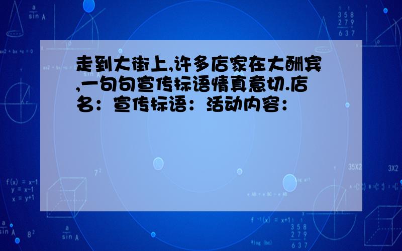 走到大街上,许多店家在大酬宾,一句句宣传标语情真意切.店名：宣传标语：活动内容：