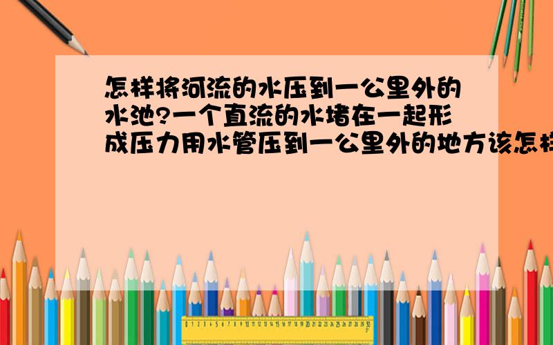 怎样将河流的水压到一公里外的水池?一个直流的水堵在一起形成压力用水管压到一公里外的地方该怎样做?做了好几次,水管里的水很小有时还没有水这是什么原因?