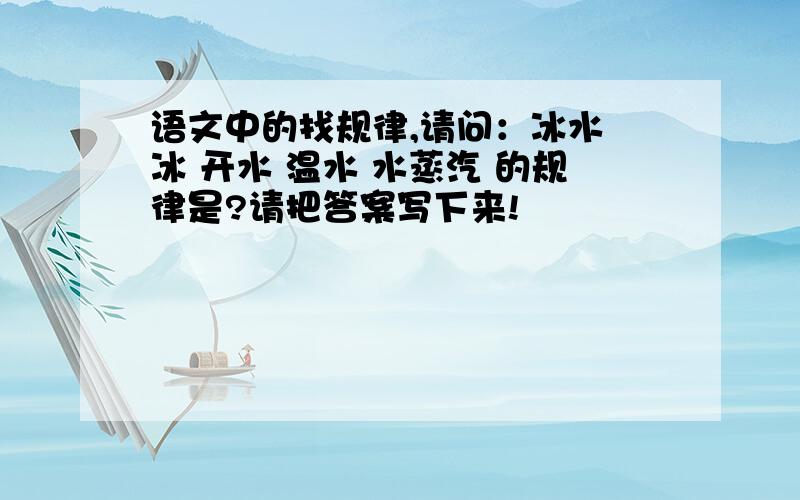 语文中的找规律,请问：冰水 冰 开水 温水 水蒸汽 的规律是?请把答案写下来!