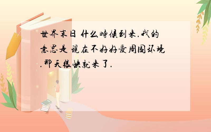 世界末日 什么时候到来.我的意思是 现在不好好爱周围环境.那天很快就来了.