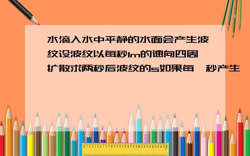 水滴入水中平静的水面会产生波纹设波纹以每秒1m的速向四周扩散求两秒后波纹的s如果每一秒产生一个新波纹,并且后面的波纹以相同的速向四周扩展,一滴水滴入水中3秒后,求第一个波纹比第