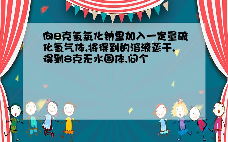 向8克氢氧化钠里加入一定量硫化氢气体,将得到的溶液蒸干,得到8克无水固体,问个