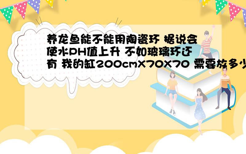 养龙鱼能不能用陶瓷环 据说会使水PH值上升 不如玻璃环还有 我的缸200cmX70X70 需要放多少细菌屋和陶瓷环?外部过滤 滤缸160cmX50X5 共分5格滤槽 50个细菌屋放到第三个了 4斤德国产的石英砂生物