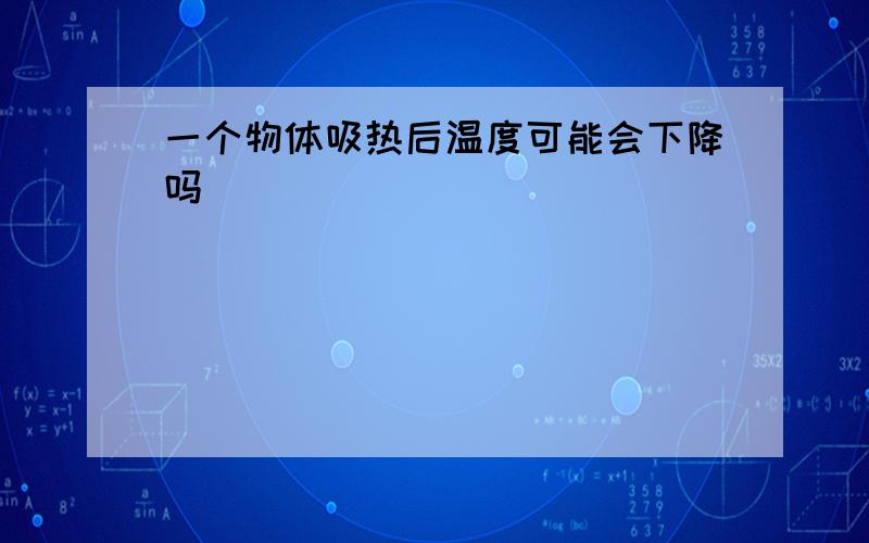 一个物体吸热后温度可能会下降吗