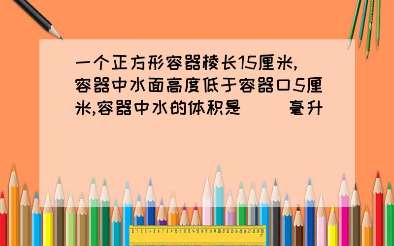 一个正方形容器棱长15厘米,容器中水面高度低于容器口5厘米,容器中水的体积是（ ）毫升