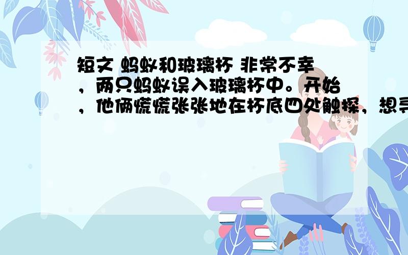 短文 蚂蚁和玻璃杯 非常不幸，两只蚂蚁误入玻璃杯中。开始，他俩慌慌张张地在杯底四处触探，想寻找一个缝隙爬出去。不一会儿，他们便发觉这根本不可能。于是，他们开始沿杯壁向上