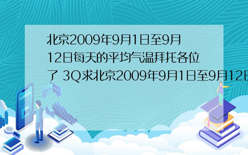 北京2009年9月1日至9月12日每天的平均气温拜托各位了 3Q求北京2009年9月1日至9月12日每天的平均气温,注意是12天的每天的都要