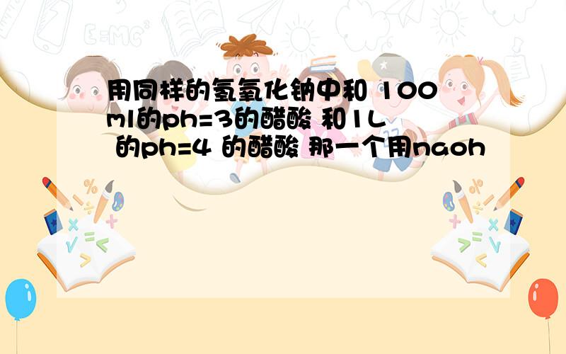 用同样的氢氧化钠中和 100ml的ph=3的醋酸 和1L 的ph=4 的醋酸 那一个用naoh