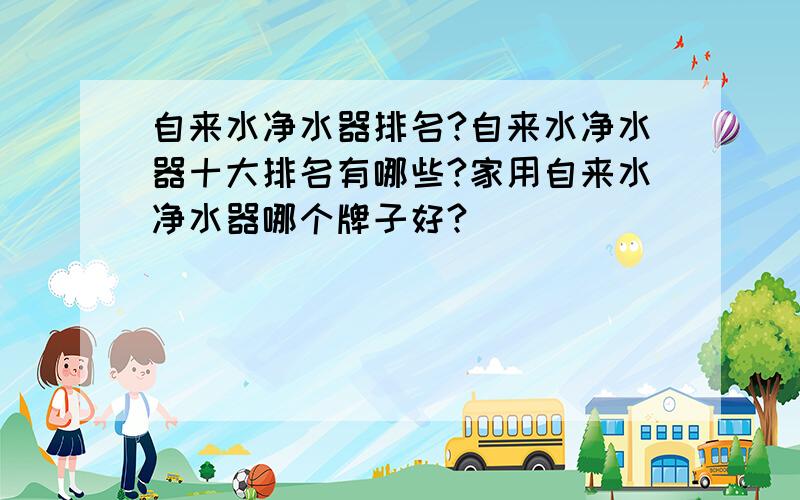 自来水净水器排名?自来水净水器十大排名有哪些?家用自来水净水器哪个牌子好?