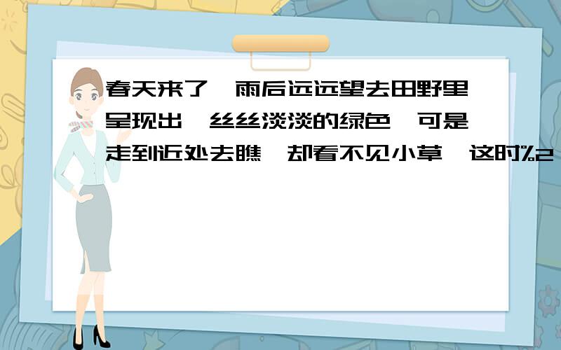 春天来了,雨后远远望去田野里呈现出一丝丝淡淡的绿色,可是走到近处去瞧,却看不见小草,这时%2