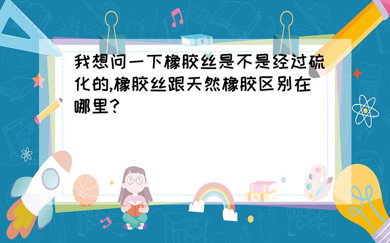 我想问一下橡胶丝是不是经过硫化的,橡胶丝跟天然橡胶区别在哪里?