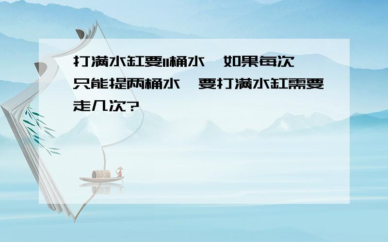 打满水缸要11桶水,如果每次只能提两桶水,要打满水缸需要走几次?