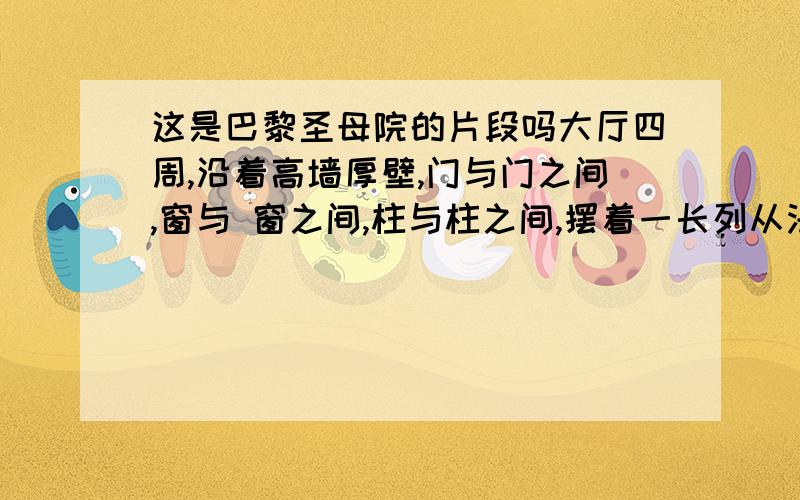 这是巴黎圣母院的片段吗大厅四周,沿着高墙厚壁,门与门之间,窗与 窗之间,柱与柱之间,摆着一长列从法拉蒙以下的法兰西历代君王的塑像；昏庸的个个双臂下悬,眼睛低垂；英武的个个昂首挺