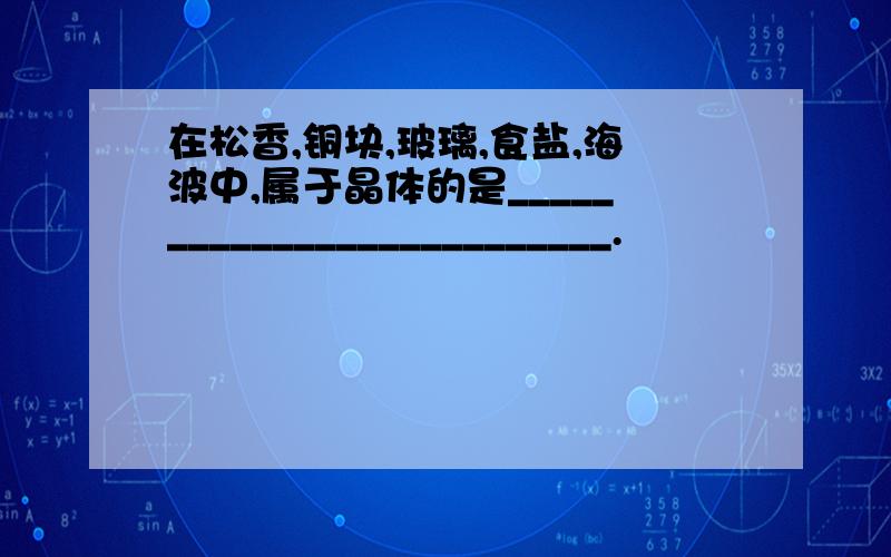 在松香,铜块,玻璃,食盐,海波中,属于晶体的是__________________________.