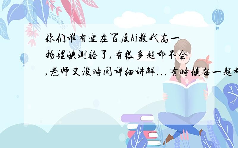 你们谁有空在百度hi教我高一物理快测验了,有很多题都不会,老师又没时间详细讲解...有时候每一题都有图,这里只可以上传一张图,不方便不是现在教我,是其他时候,我会打上去,你们看到就回