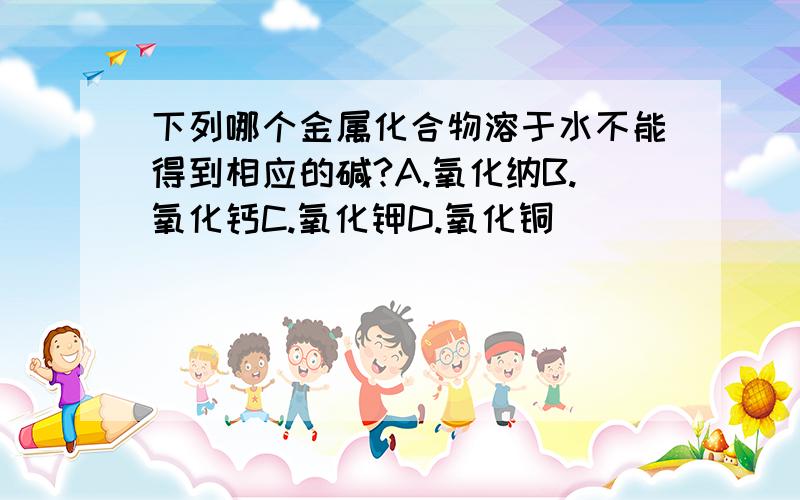 下列哪个金属化合物溶于水不能得到相应的碱?A.氧化纳B.氧化钙C.氧化钾D.氧化铜