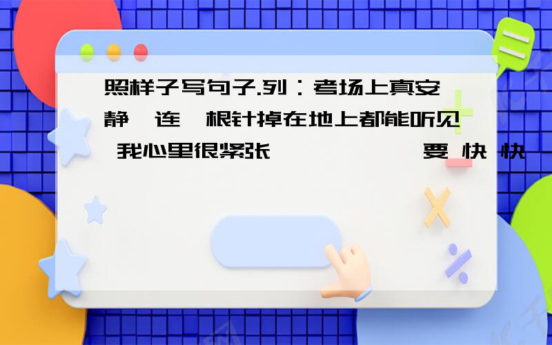 照样子写句子.列：考场上真安静,连一根针掉在地上都能听见 我心里很紧张——————要 快 快