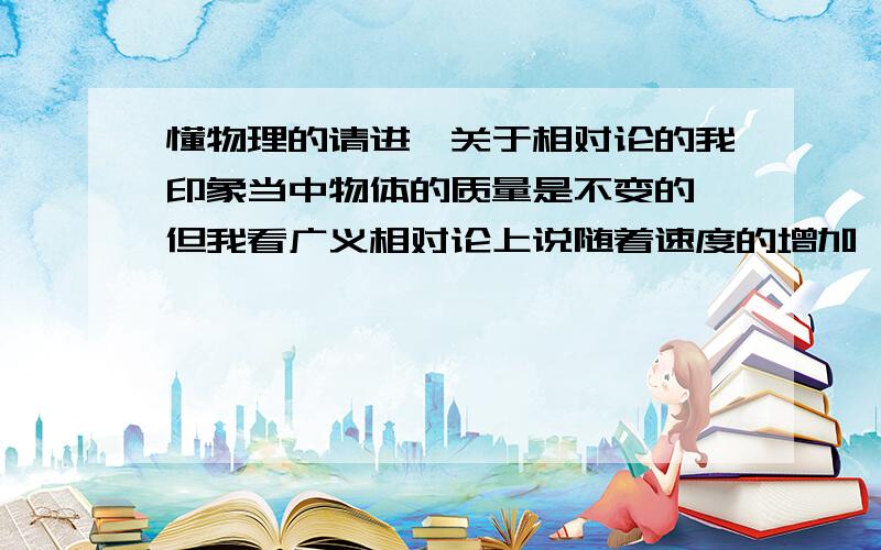 懂物理的请进,关于相对论的我印象当中物体的质量是不变的,但我看广义相对论上说随着速度的增加,能量会增加,物体的质量会增加,是不是我理解有偏差?