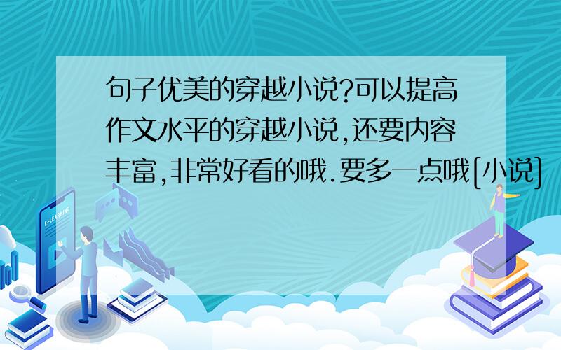 句子优美的穿越小说?可以提高作文水平的穿越小说,还要内容丰富,非常好看的哦.要多一点哦[小说] .最重要的是句子的形式多样哦.一定要优美优美优美哦.