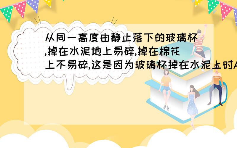 从同一高度由静止落下的玻璃杯,掉在水泥地上易碎,掉在棉花上不易碎,这是因为玻璃杯掉在水泥上时A.受到冲量大 B.受到地面的作用力大 C.动量的变化量大 D.动量大