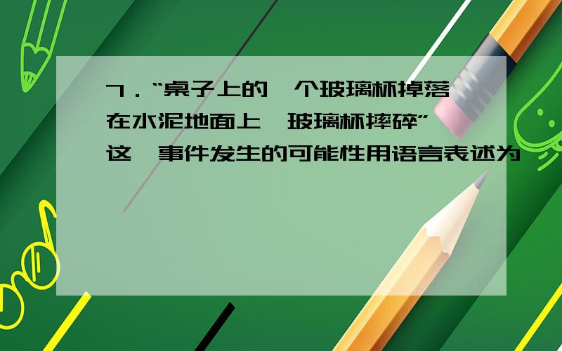 7．“桌子上的一个玻璃杯掉落在水泥地面上,玻璃杯摔碎”,这一事件发生的可能性用语言表述为……………（A）不可能发生 （B）必然发生 （C）很可能发生 （D）不太可能发生