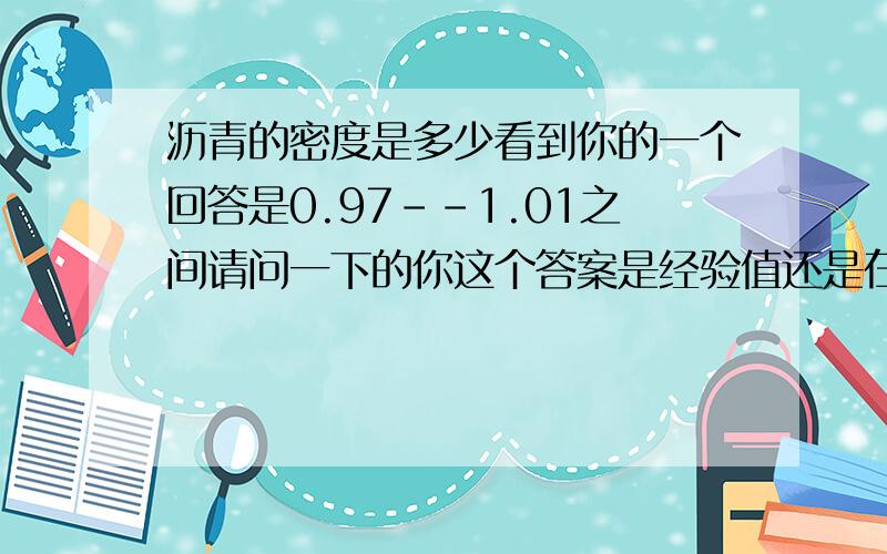 沥青的密度是多少看到你的一个回答是0.97--1.01之间请问一下的你这个答案是经验值还是在规范上看到的,我现在很需要这个值(沥青的相对密度,我反算出来的值是0.972,比水轻,所以我不知道合