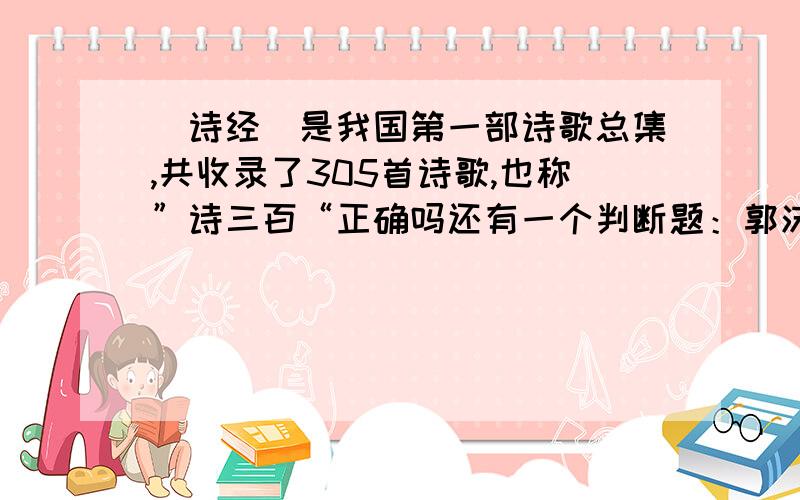 （诗经）是我国第一部诗歌总集,共收录了305首诗歌,也称”诗三百“正确吗还有一个判断题：郭沫若是我国第一个用白话文写诗的人,他的诗歌（天上的街市）与古诗有明显的不同.并说一下对