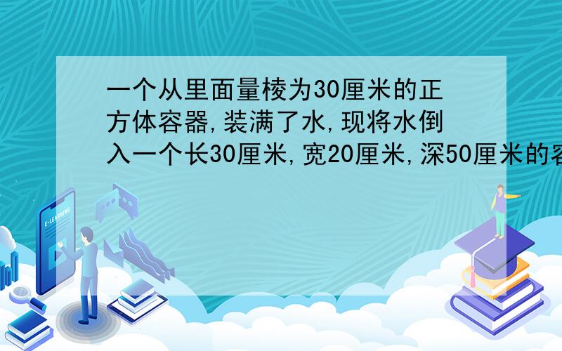 一个从里面量棱为30厘米的正方体容器,装满了水,现将水倒入一个长30厘米,宽20厘米,深50厘米的容器中,水离器多少厘米?最后是水离容器口多少厘米