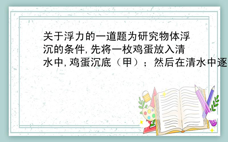 关于浮力的一道题为研究物体浮沉的条件,先将一枚鸡蛋放入清水中,鸡蛋沉底（甲）；然后在清水中逐渐加入食盐,最后鸡蛋在盐水中处于漂浮状态（乙）.根据实验现象作出的以下推断,正确