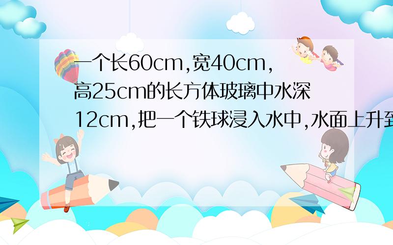 一个长60cm,宽40cm,高25cm的长方体玻璃中水深12cm,把一个铁球浸入水中,水面上升到20cm,求铁球的体积