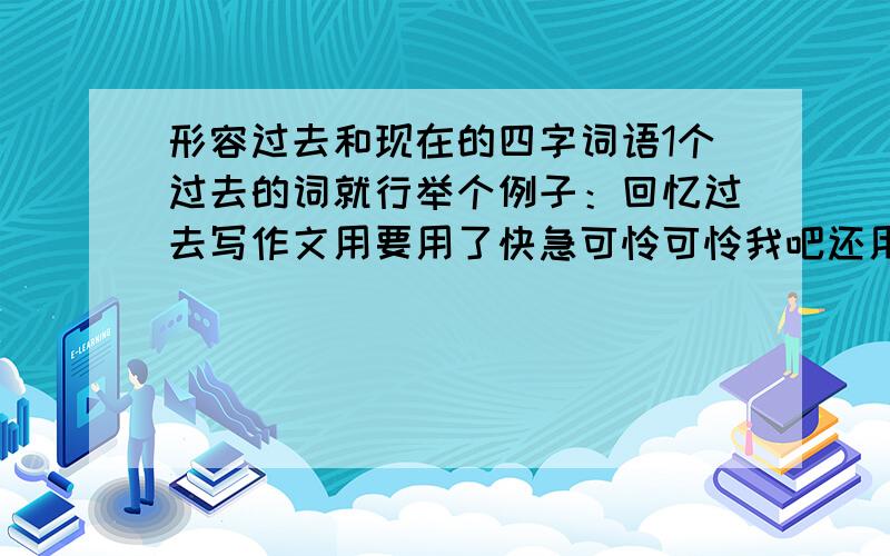 形容过去和现在的四字词语1个过去的词就行举个例子：回忆过去写作文用要用了快急可怜可怜我吧还用没了上头的分是我所有的财产就10分就一个词可以让你得到10分哦!就答吧不答白不答我