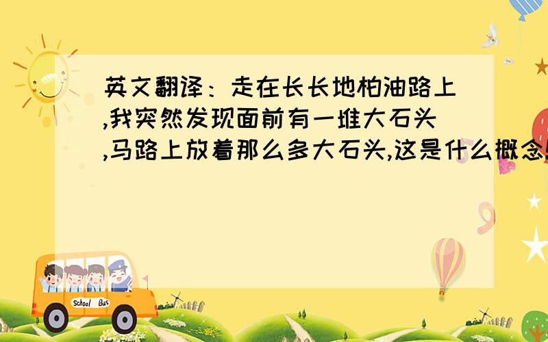 英文翻译：走在长长地柏油路上,我突然发现面前有一堆大石头,马路上放着那么多大石头,这是什么概念!