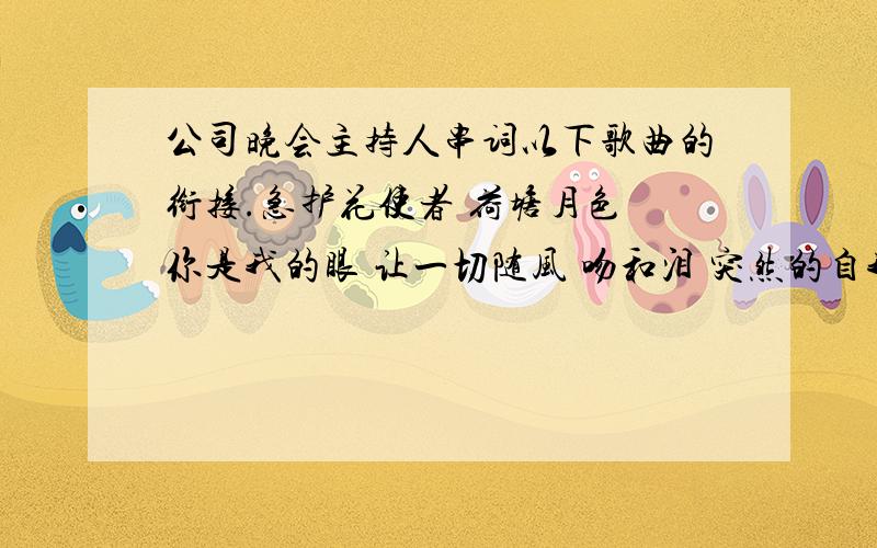 公司晚会主持人串词以下歌曲的衔接.急护花使者 荷塘月色 你是我的眼 让一切随风 吻和泪 突然的自我 一剪梅 知心爱人 少年壮志不言酬 甜蜜蜜 常回家看看 怒放的生命 断点 爱我的人和我