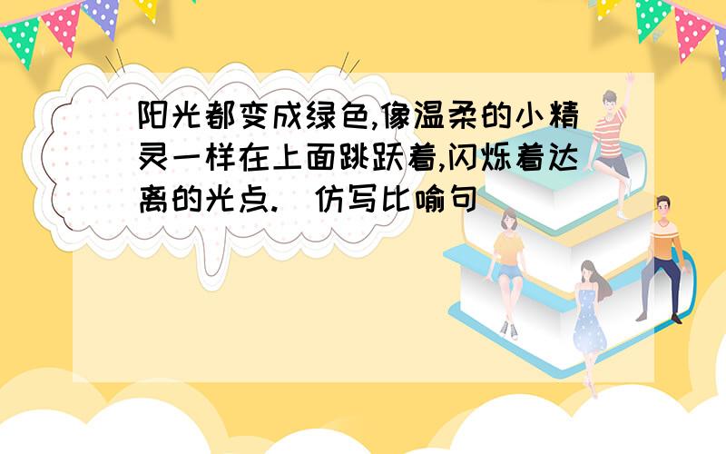 阳光都变成绿色,像温柔的小精灵一样在上面跳跃着,闪烁着达离的光点.（仿写比喻句）