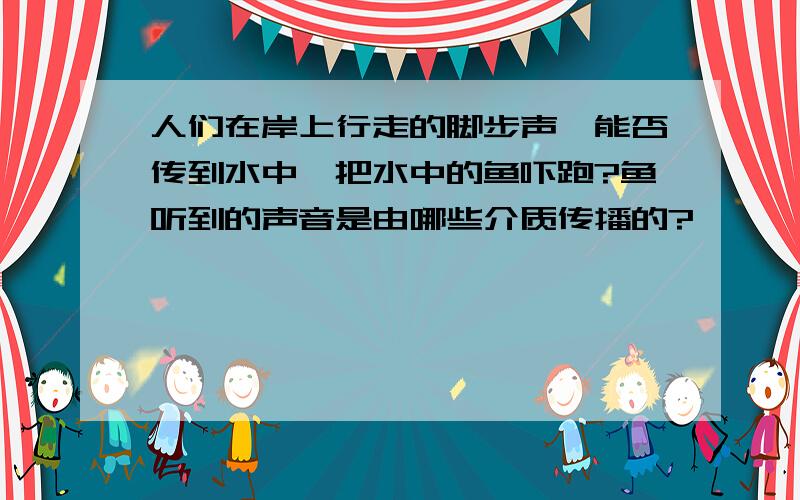 人们在岸上行走的脚步声,能否传到水中,把水中的鱼吓跑?鱼听到的声音是由哪些介质传播的?