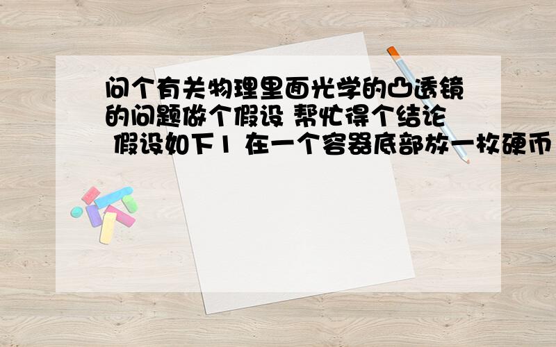 问个有关物理里面光学的凸透镜的问题做个假设 帮忙得个结论 假设如下1 在一个容器底部放一枚硬币 然后向容器内注入约10cm深的水2 用一个放大镜靠近水面观察水中的硬币 并记住所看到的