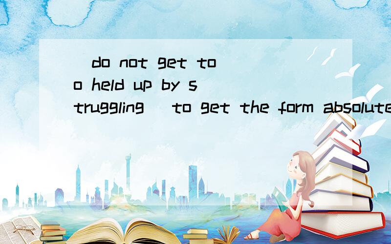 （do not get too held up by struggling ）to get the form absolutely right.不定式前的半句是什么意思