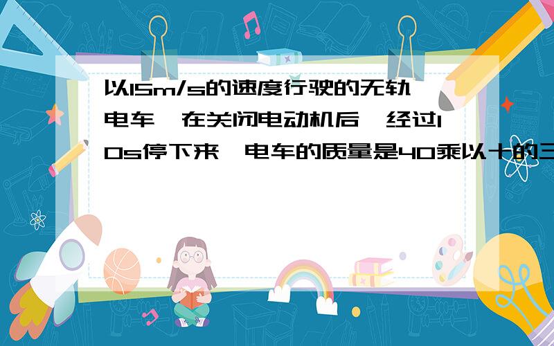 以15m/s的速度行驶的无轨电车,在关闭电动机后,经过10s停下来,电车的质量是40乘以十的三次方kg,求电轨所受阻力.