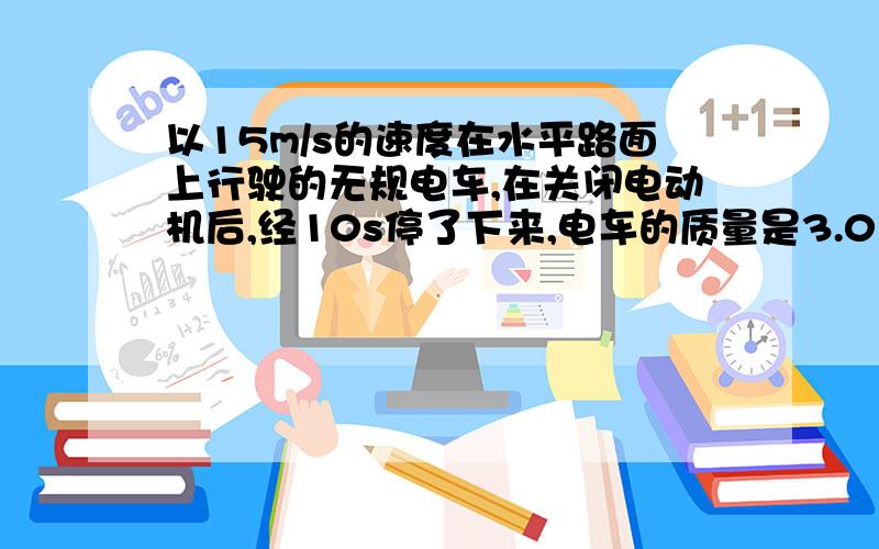 以15m/s的速度在水平路面上行驶的无规电车,在关闭电动机后,经10s停了下来,电车的质量是3.0×10三次方kg,求电车所受的阻力