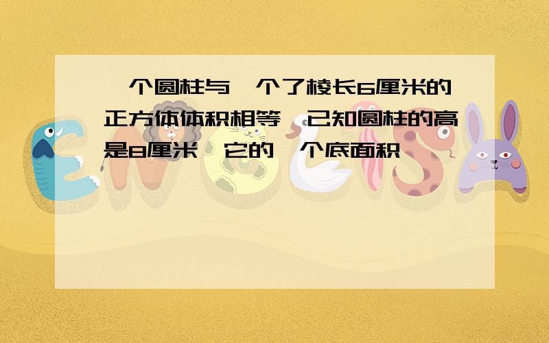 一个圆柱与一个了棱长6厘米的正方体体积相等,已知圆柱的高是8厘米,它的一个底面积