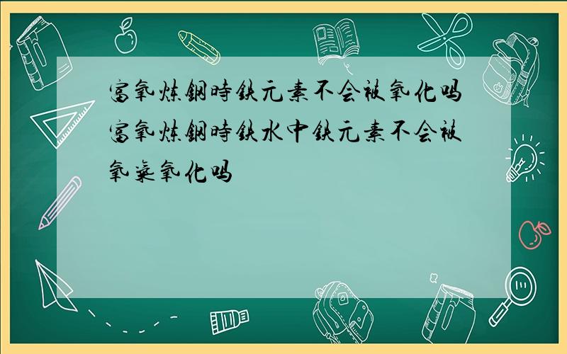 富氧炼钢时铁元素不会被氧化吗富氧炼钢时铁水中铁元素不会被氧气氧化吗