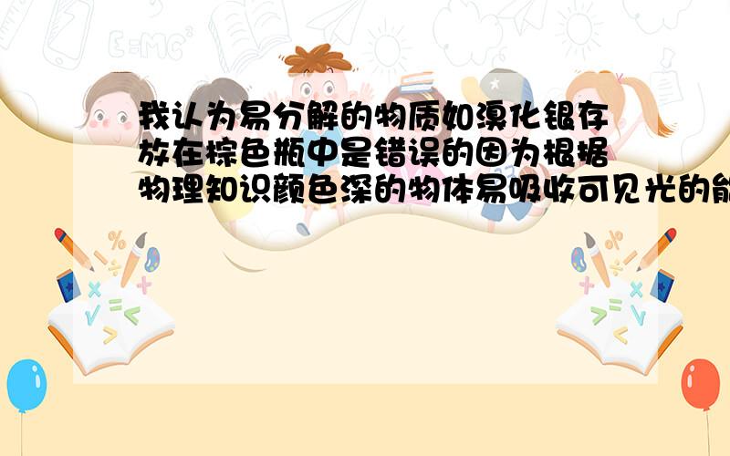 我认为易分解的物质如溴化银存放在棕色瓶中是错误的因为根据物理知识颜色深的物体易吸收可见光的能量从而转化为热量,这样不就促进了分解吗?