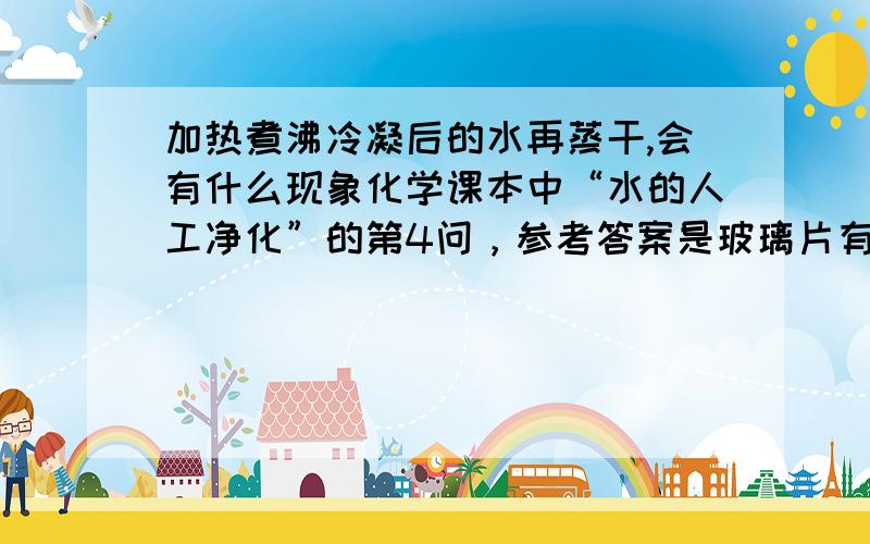 加热煮沸冷凝后的水再蒸干,会有什么现象化学课本中“水的人工净化”的第4问，参考答案是玻璃片有固体析出，怎么回事？